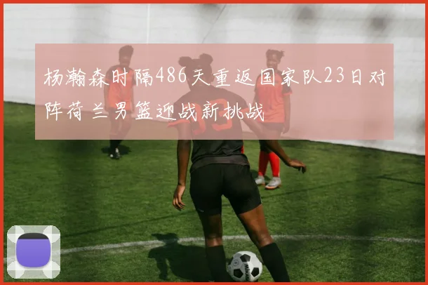 杨瀚森时隔486天重返国家队23日对阵荷兰男篮迎战新挑战