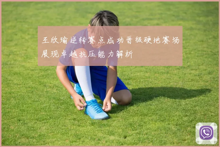 王欣瑜逆转赛点成功晋级硬地赛场展现卓越抗压能力解析