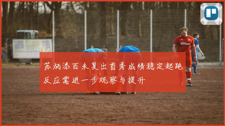 苏炳添百米复出首秀成绩稳定起跑反应需进一步观察与提升